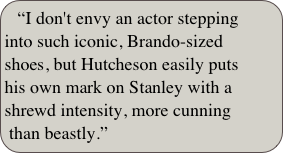 “I don't envy an actor stepping into such iconic, Brando-sized shoes, but Hutcheson easily puts his own mark on Stanley with a shrewd intensity, more cunning than beastly.”

