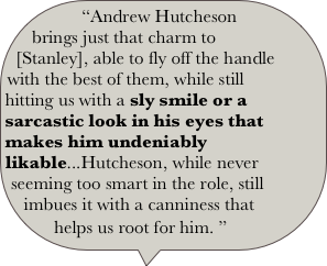 “Andrew Hutcheson brings just that charm to [Stanley], able to fly off the handle with the best of them, while still hitting us with a sly smile or a sarcastic look in his eyes that makes him undeniably likable...Hutcheson, while never seeming too smart in the role, still imbues it with a canniness that helps us root for him. ” 
