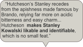 “Hutcheson’s Stanley recedes from the apishness made famous by Brando, relying far more on acidic bitterness and easy charm... Hutcheson  makes Stanley Kowalski likable and identifiable, which is no small feat.”