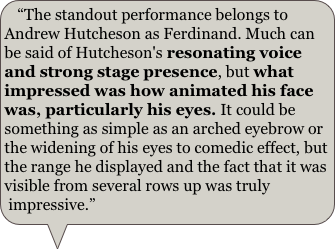 “The standout performance belongs to Andrew Hutcheson as Ferdinand. Much can be said of Hutcheson's resonating voice and strong stage presence, but what impressed was how animated his face was, particularly his eyes. It could be something as simple as an arched eyebrow or the widening of his eyes to comedic effect, but the range he displayed and the fact that it was visible from several rows up was truly impressive.”