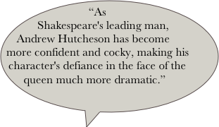 “As Shakespeare's leading man, Andrew Hutcheson has become more confident and cocky, making his character's defiance in the face of the queen much more dramatic.” 
