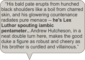 “His bald pate erupts from hunched black shoulders like a boil from charred skin, and his glowering countenance radiates pure menace -- he's Lex Luthor spouting iambic pentameter...Andrew Hutcheson, in a neat double turn here, makes the good duke a figure as robust and cheery as his brother is curdled and villainous.” 