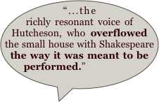 “...the richly resonant voice of Hutcheson, who overflowed the small house with Shakespeare the way it was meant to be performed.”