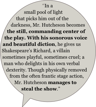 “In a small pool of light that picks him out of the darkness, Mr. Hutcheson becomes the still, commanding center of the play. With his sonorous voice and beautiful diction, he gives us Shakespeare’s Richard, a villain sometimes playful, sometimes cruel; a man who delights in his own verbal dexterity. Though physically removed from the often frantic stage action, Mr. Hutcheson manages to steal the show.”